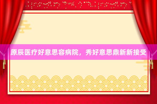 原辰医疗好意思容病院，秀好意思鼎新新接受