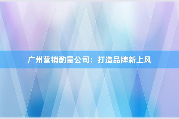 广州营销酌量公司：打造品牌新上风